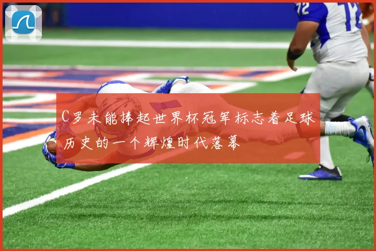 C罗未能捧起世界杯冠军标志着足球历史的一个辉煌时代落幕