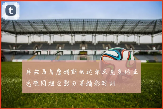 库兹马与詹姆斯纳达尔及克罗地亚总理同框合影分享精彩时刻