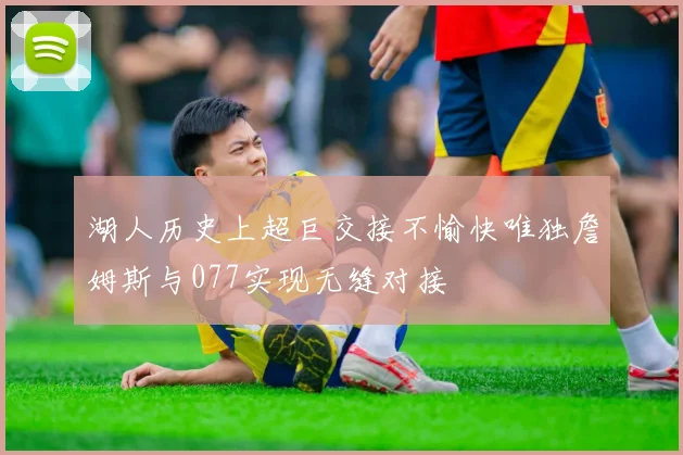 湖人历史上超巨交接不愉快唯独詹姆斯与077实现无缝对接
