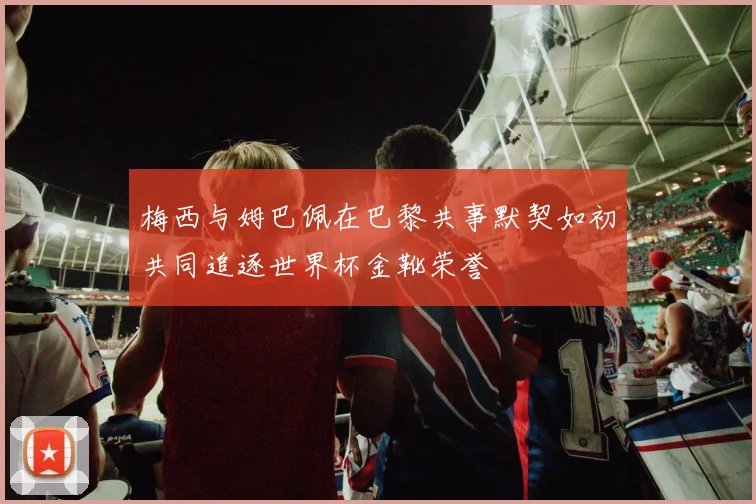 梅西与姆巴佩在巴黎共事默契如初共同追逐世界杯金靴荣誉
