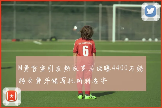 M费官宣引发热议罗马诺曝4400万镑转会费并错写托纳利名字