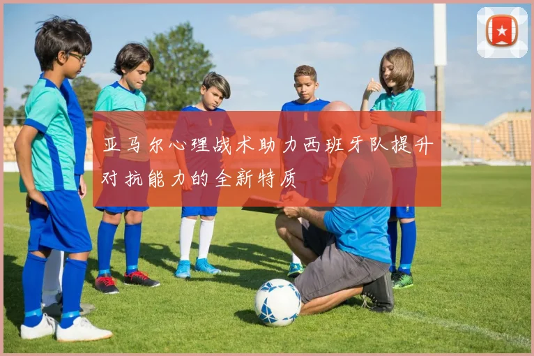 亚马尔心理战术助力西班牙队提升对抗能力的全新特质
