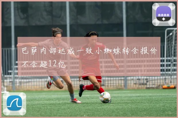 巴萨内部达成一致小蜘蛛转会报价不会超12亿