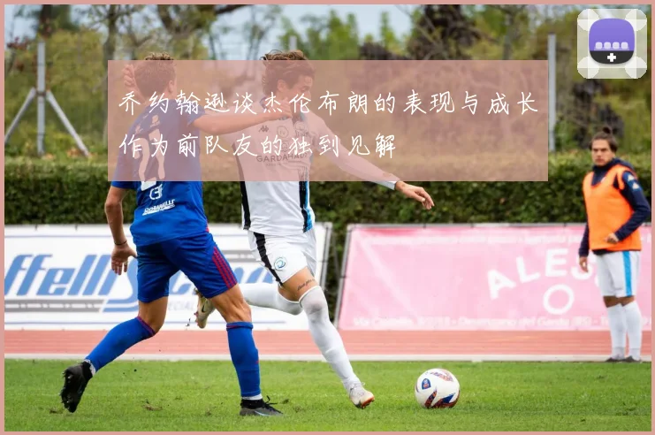 乔约翰逊谈杰伦布朗的表现与成长作为前队友的独到见解