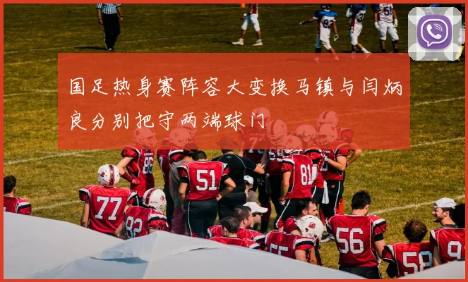 国足热身赛阵容大变换马镇与闫炳良分别把守两端球门