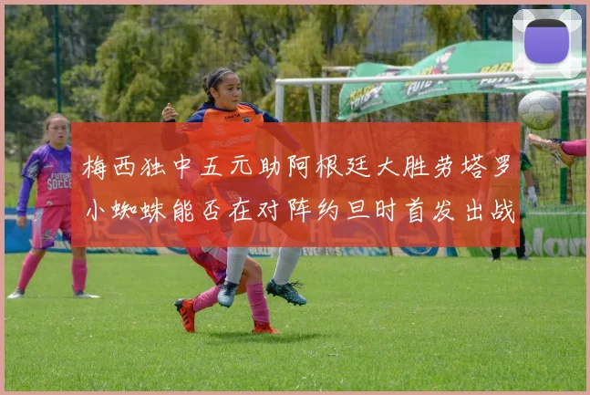 梅西独中五元助阿根廷大胜劳塔罗小蜘蛛能否在对阵约旦时首发出战
