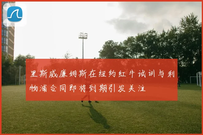里斯威廉姆斯在纽约红牛试训与利物浦合同即将到期引发关注