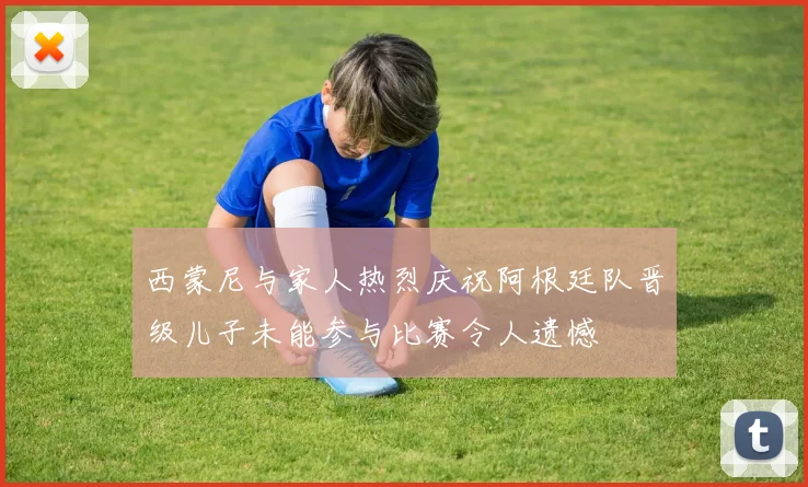 西蒙尼与家人热烈庆祝阿根廷队晋级儿子未能参与比赛令人遗憾